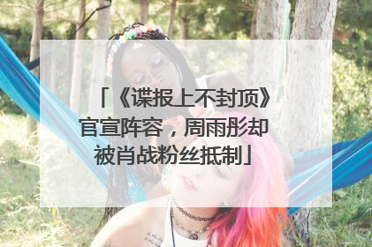 《谍报上不封顶》官宣阵容，周雨彤却被肖战粉丝抵制