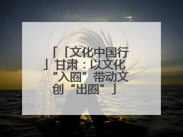 「文化中国行」甘肃：以文化“入圈”带动文创“出圈”
