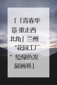 「青春华章·重走西北角」兰州“花园工厂”绘绿色发展画卷
