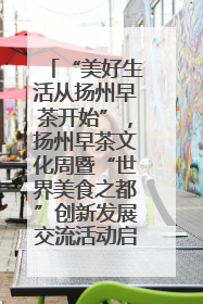 “美好生活从扬州早茶开始”，扬州早茶文化周暨“世界美食之都”创新发展交流活动启幕