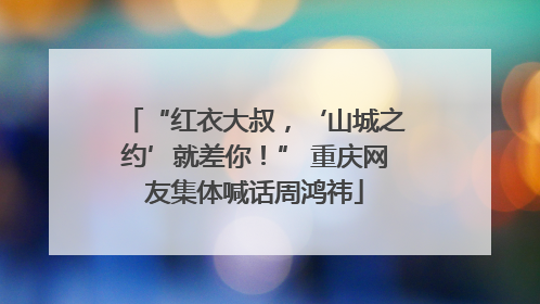 “红衣大叔，‘山城之约’就差你！” 重庆网友集体喊话周鸿祎