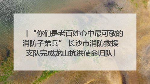 “你们是老百姓心中最可敬的消防子弟兵” 长沙市消防救援支队完成龙山抗洪使命归队