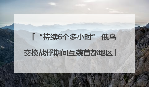 “持续6个多小时” 俄乌交换战俘期间互袭首都地区