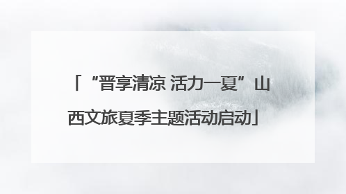 “晋享清凉 活力一夏”山西文旅夏季主题活动启动