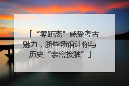 “零距离”感受考古魅力，浙些场馆让你与历史“亲密接触”