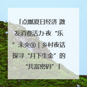 点燃夏日经济 激发消费活力·夜“乐”未央③｜乡村夜话探寻“月下生金”的“共富密码”