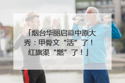 烟台华丽启幕中原大秀：甲骨文“活”了！红旗渠“燃”了！