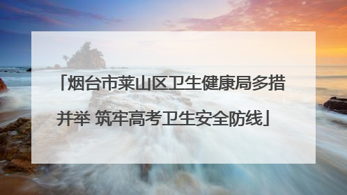 烟台市莱山区卫生健康局多措并举 筑牢高考卫生安全防线