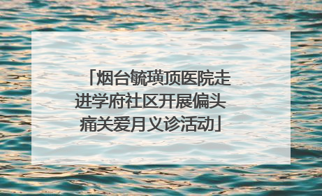 烟台毓璜顶医院走进学府社区开展偏头痛关爱月义诊活动