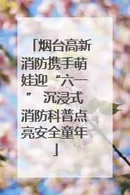 烟台高新消防携手萌娃迎“六一” 沉浸式消防科普点亮安全童年