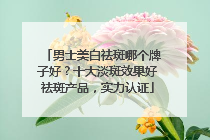 男士美白祛斑哪个牌子好？十大淡斑效果好祛斑产品，实力认证