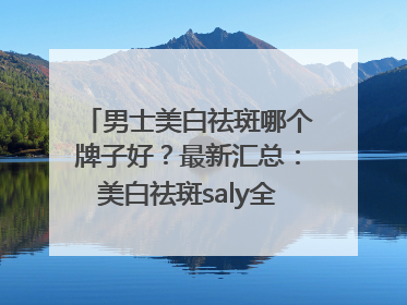 男士美白祛斑哪个牌子好？最新汇总：美白祛斑saly全网十大品牌