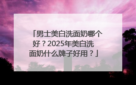 男士美白洗面奶哪个好？2025年美白洗面奶什么牌子好用？