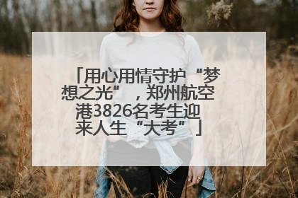 用心用情守护“梦想之光”，郑州航空港3826名考生迎来人生“大考”