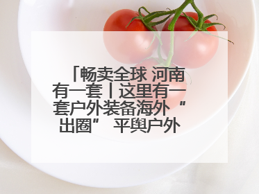 畅卖全球 河南有一套丨这里有一套户外装备海外“出圈” 平舆户外用品：让“休闲风”长红