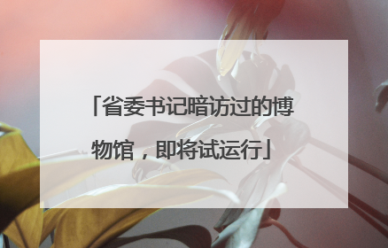 省委书记暗访过的博物馆，即将试运行