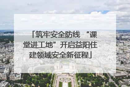 筑牢安全防线 “课堂进工地”开启益阳住建领域安全新征程