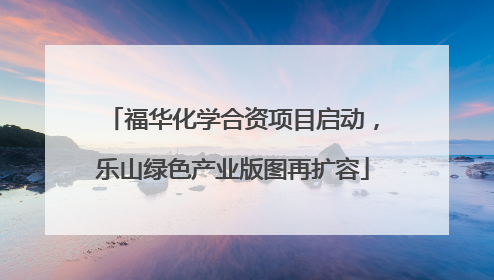 福华化学合资项目启动，乐山绿色产业版图再扩容