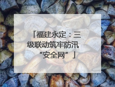 福建永定：三级联动筑牢防汛“安全网”