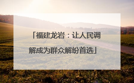 福建龙岩：让人民调解成为群众解纷首选