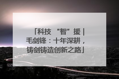科技 “智”援｜毛剑锋：十年深耕，铸剑铸造创新之路