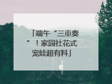 端午“三重奏”！家园社花式宠娃超有料