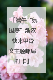 端午“氛围感”渐浓 快来甲骨文主题邮局打卡
