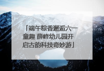 端午粽香邂逅六一童趣 薛峰幼儿园开启古韵科技奇妙游