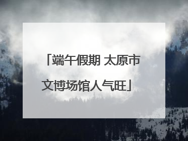 端午假期 太原市文博场馆人气旺