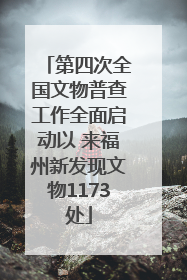 第四次全国文物普查工作全面启动以 来福州新发现文物1173处