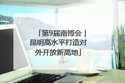 第9届南博会｜昆明高水平打造对外开放新高地
