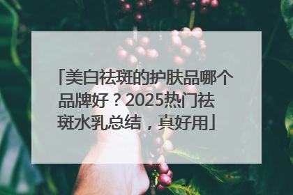 美白祛斑的护肤品哪个品牌好？2025热门祛斑水乳总结，真好用