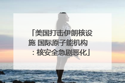 美国打击伊朗核设施 国际原子能机构：核安全急剧恶化