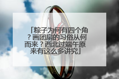 粽子为何有四个角？画团扇的习俗从何而来？西北过端午原来有这么多讲究