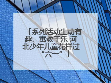 系列活动生动有趣、寓教于乐 河北少年儿童花样过“六一”