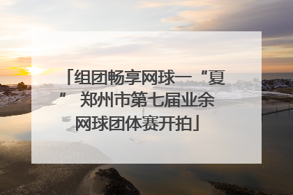 组团畅享网球一“夏” 郑州市第七届业余网球团体赛开拍