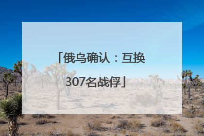 俄乌确认：互换307名战俘