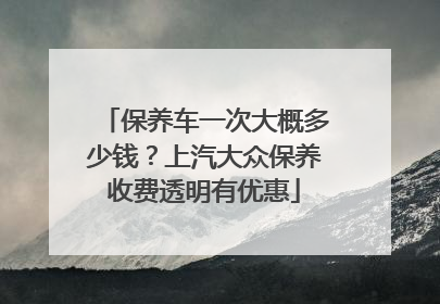 保养车一次大概多少钱？上汽大众保养收费透明有优惠