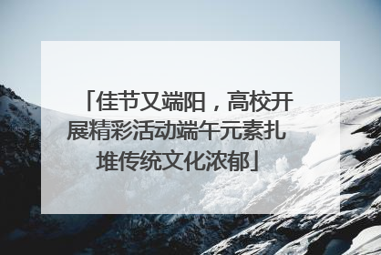 佳节又端阳，高校开展精彩活动端午元素扎堆传统文化浓郁