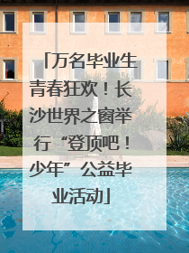 万名毕业生青春狂欢！长沙世界之窗举行“登顶吧！少年”公益毕业活动