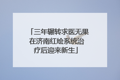 三年辗转求医无果 在济南红绘系统治疗后迎来新生