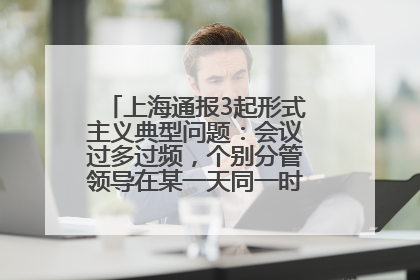 上海通报3起形式主义典型问题：会议过多过频，个别分管领导在某一天同一时段需参加3个会议