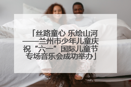丝路童心 乐绘山河——兰州市少年儿童庆祝“六一”国际儿童节专场音乐会成功举办