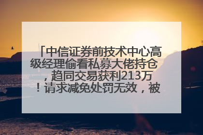 中信证券前技术中心高级经理偷看私募大佬持仓，趋同交易获利213万！请求减免处罚无效，被罚没426万