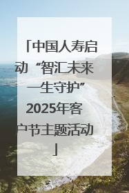 中国人寿启动“智汇未来 一生守护”2025年客户节主题活动