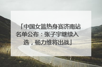 中国女篮热身赛济南站名单公布：张子宇继续入选，杨力维将出战