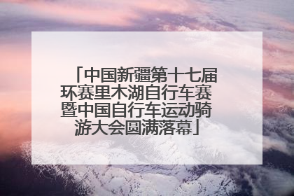 中国新疆第十七届环赛里木湖自行车赛暨中国自行车运动骑游大会圆满落幕