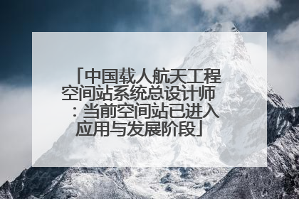 中国载人航天工程空间站系统总设计师：当前空间站已进入应用与发展阶段