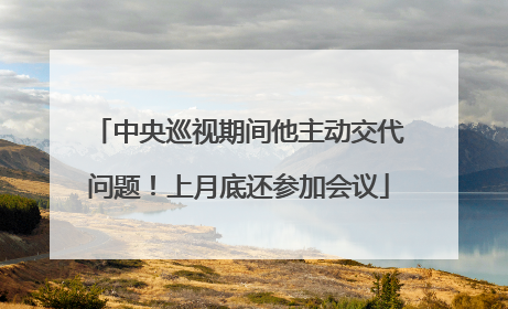 中央巡视期间他主动交代问题！上月底还参加会议