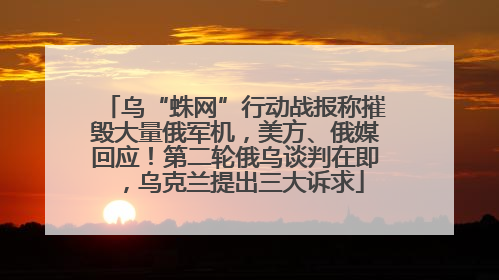 乌“蛛网”行动战报称摧毁大量俄军机，美方、俄媒回应！第二轮俄乌谈判在即，乌克兰提出三大诉求